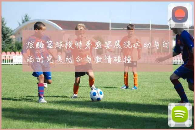 炫酷篮球模特秀盛宴展现运动与时尚的完美结合与激情碰撞