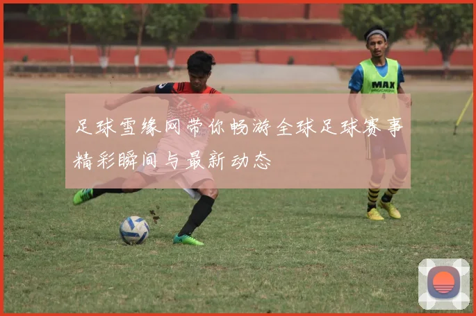 足球雪缘网带你畅游全球足球赛事精彩瞬间与最新动态