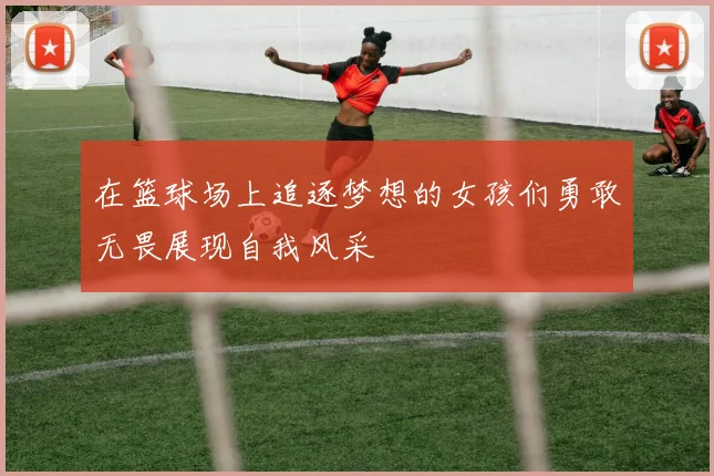 在篮球场上追逐梦想的女孩们勇敢无畏展现自我风采