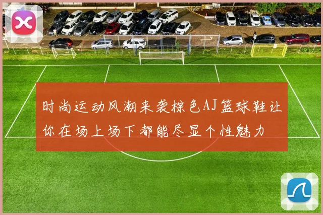 时尚运动风潮来袭棕色AJ篮球鞋让你在场上场下都能尽显个性魅力