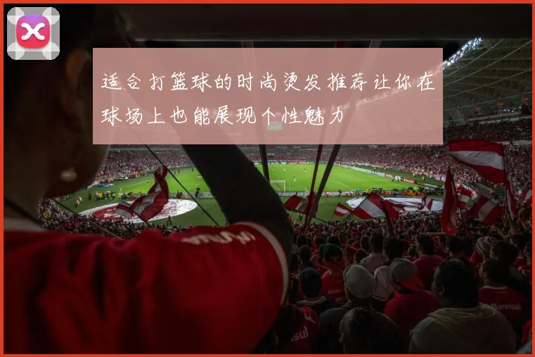 适合打篮球的时尚烫发推荐让你在球场上也能展现个性魅力