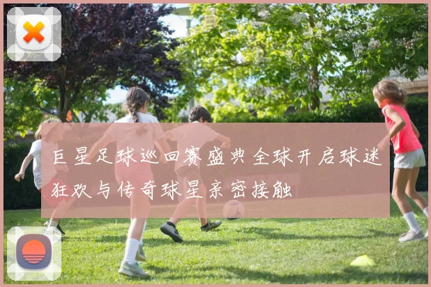 巨星足球巡回赛盛典全球开启球迷狂欢与传奇球星亲密接触