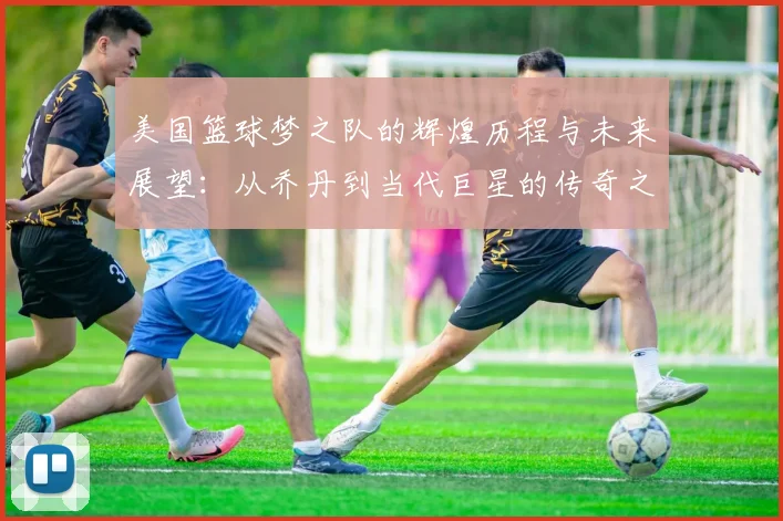 美国篮球梦之队的辉煌历程与未来展望：从乔丹到当代巨星的传奇之路