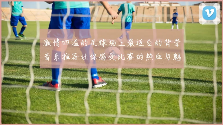激情四溢的足球场上最适合的背景音乐推荐让你感受比赛的热血与魅力