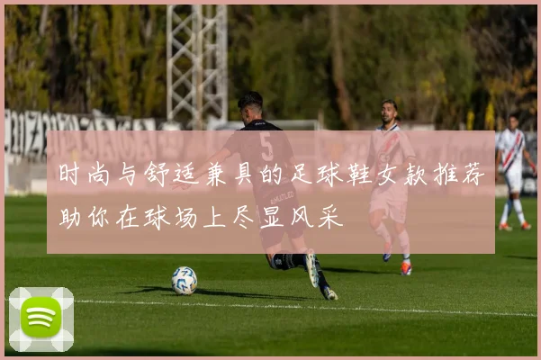 时尚与舒适兼具的足球鞋女款推荐助你在球场上尽显风采